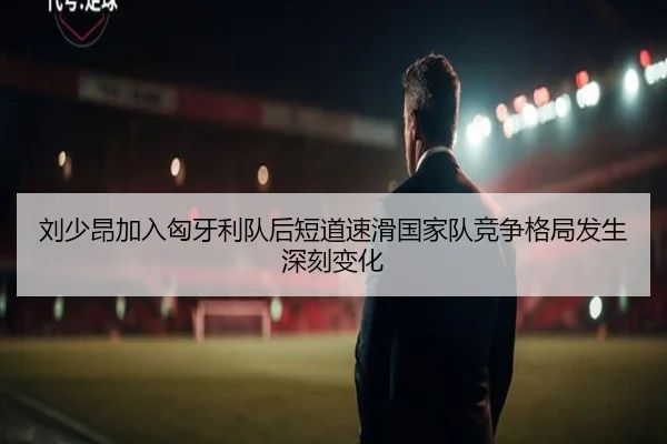 刘少昂加入匈牙利队后短道速滑国家队竞争格局发生深刻变化