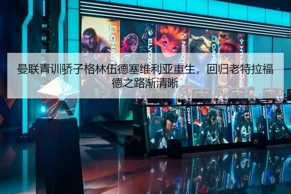 曼联青训骄子格林伍德塞维利亚重生，回归老特拉福德之路渐清晰