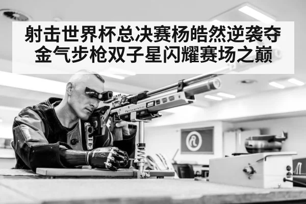 射击世界杯总决赛杨皓然逆袭夺金气步枪双子星闪耀赛场之巅