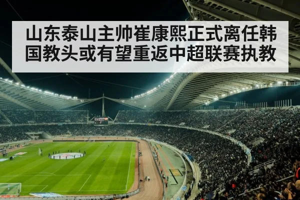 山东泰山主帅崔康熙正式离任韩国教头或有望重返中超联赛执教