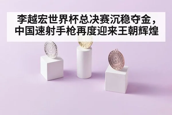 李越宏世界杯总决赛沉稳夺金，中国速射手枪再度迎来王朝辉煌